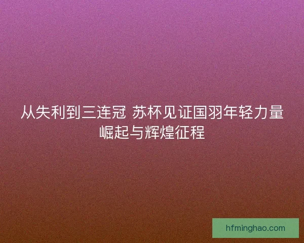 从失利到三连冠 苏杯见证国羽年轻力量崛起与辉煌征程