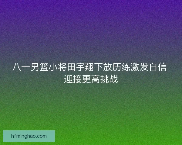 八一男篮小将田宇翔下放历练激发自信 迎接更高挑战