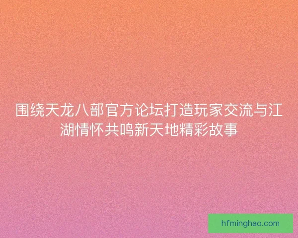 围绕天龙八部官方论坛打造玩家交流与江湖情怀共鸣新天地精彩故事