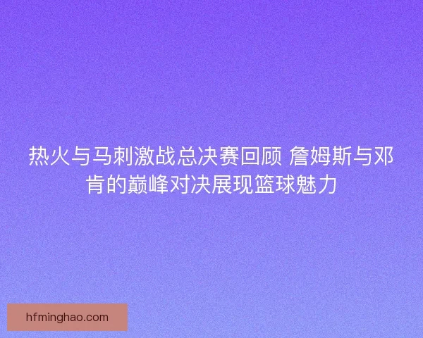 热火与马刺激战总决赛回顾 詹姆斯与邓肯的巅峰对决展现篮球魅力